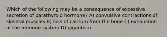 Which of the following may be a consequence of excessive secretion of parathyroid hormone? A) convulsive contractions of skeletal muscles B) loss of calcium from the bone C) exhaustion of the immune system D) gigantism