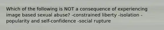 Which of the following is NOT a consequence of experiencing image based sexual abuse? -constrained liberty -isolation -popularity and self-confidence -social rupture