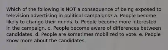 Which of the following is NOT a consequence of being exposed to television advertising in political campaigns? a. People become likely to change their minds. b. People become more interested in the campaign. c. People become aware of differences between candidates. d. People are sometimes mobilized to vote. e. People know more about the candidates.