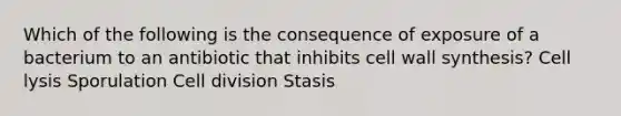 Which of the following is the consequence of exposure of a bacterium to an antibiotic that inhibits cell wall synthesis? Cell lysis Sporulation Cell division Stasis