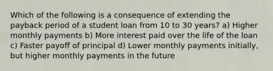 Which of the following is a consequence of extending the payback period of a student loan from 10 to 30 years? a) Higher monthly payments b) More interest paid over the life of the loan c) Faster payoff of principal d) Lower monthly payments initially, but higher monthly payments in the future