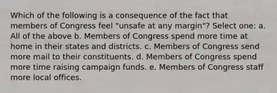 Which of the following is a consequence of the fact that members of Congress feel "unsafe at any margin"? Select one: a. All of the above b. Members of Congress spend more time at home in their states and districts. c. Members of Congress send more mail to their constituents. d. Members of Congress spend more time raising campaign funds. e. Members of Congress staff more local offices.