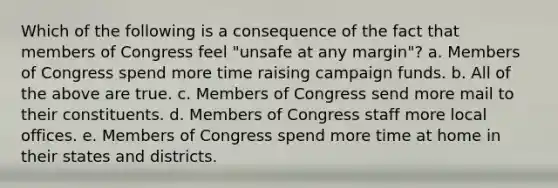 Which of the following is a consequence of the fact that members of Congress feel "unsafe at any margin"? a. Members of Congress spend more time raising campaign funds. b. All of the above are true. c. Members of Congress send more mail to their constituents. d. Members of Congress staff more local offices. e. Members of Congress spend more time at home in their states and districts.