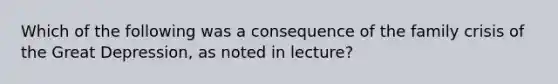 Which of the following was a consequence of the family crisis of the Great Depression, as noted in lecture?