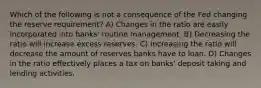 Which of the following is not a consequence of the Fed changing the reserve requirement? A) Changes in the ratio are easily incorporated into banks' routine management. B) Decreasing the ratio will increase excess reserves. C) Increasing the ratio will decrease the amount of reserves banks have to loan. D) Changes in the ratio effectively places a tax on banks' deposit taking and lending activities.