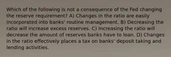 Which of the following is not a consequence of the Fed changing the reserve requirement? A) Changes in the ratio are easily incorporated into banks' routine management. B) Decreasing the ratio will increase excess reserves. C) Increasing the ratio will decrease the amount of reserves banks have to loan. D) Changes in the ratio effectively places a tax on banks' deposit taking and lending activities.