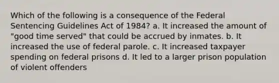 Which of the following is a consequence of the Federal Sentencing Guidelines Act of 1984? a. It increased the amount of "good time served" that could be accrued by inmates. b. It increased the use of federal parole. c. It increased taxpayer spending on federal prisons d. It led to a larger prison population of violent offenders