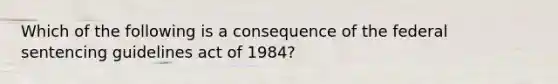 Which of the following is a consequence of the federal sentencing guidelines act of 1984?