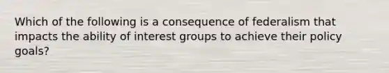 Which of the following is a consequence of federalism that impacts the ability of interest groups to achieve their policy goals?