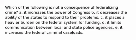 Which of the following is not a consequence of federalizing crime? a. it increases the power of Congress b. it decreases the ability of the states to respond to their problems. c. it places a heavier burden on the federal system for funding. d. it limits communication between local and state police agencies. e. it increases the federal criminal caseloads.