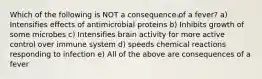 Which of the following is NOT a consequence of a fever? a) Intensifies effects of antimicrobial proteins b) Inhibits growth of some microbes c) Intensifies brain activity for more active control over immune system d) speeds chemical reactions responding to infection e) All of the above are consequences of a fever