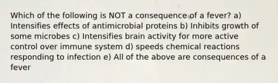 Which of the following is NOT a consequence of a fever? a) Intensifies effects of antimicrobial proteins b) Inhibits growth of some microbes c) Intensifies brain activity for more active control over immune system d) speeds chemical reactions responding to infection e) All of the above are consequences of a fever