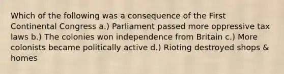 Which of the following was a consequence of the First Continental Congress a.) Parliament passed more oppressive tax laws b.) The colonies won independence from Britain c.) More colonists became politically active d.) Rioting destroyed shops & homes