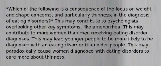 *Which of the following is a consequence of the focus on weight and shape concerns, and particularly thinness, in the diagnosis of eating disorders?* This may contribute to psychologists overlooking other key symptoms, like amenorrhea. This may contribute to more women than men receiving eating disorder diagnoses. This may lead younger people to be more likely to be diagnosed with an eating disorder than older people. This may paradoxically cause women diagnosed with eating disorders to care more about thinness.