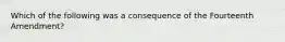 Which of the following was a consequence of the Fourteenth Amendment?