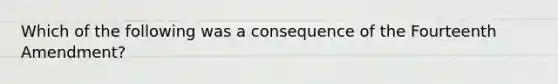 Which of the following was a consequence of the Fourteenth Amendment?