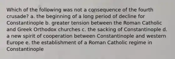 Which of the following was not a consequence of the fourth crusade? a. the beginning of a long period of decline for Constantinople b. greater tension between the Roman Catholic and Greek Orthodox churches c. the sacking of Constantinople d. a new spirit of cooperation between Constantinople and western Europe e. the establishment of a Roman Catholic regime in Constantinople