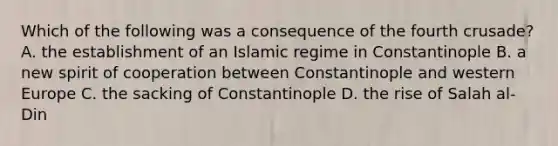 Which of the following was a consequence of the fourth crusade? A. the establishment of an Islamic regime in Constantinople B. a new spirit of cooperation between Constantinople and western Europe C. the sacking of Constantinople D. the rise of Salah al-Din