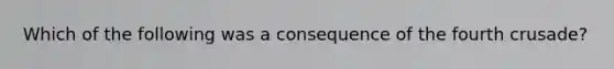 Which of the following was a consequence of the fourth crusade?