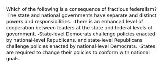 Which of the following is a consequence of fractious federalism? -The state and national governments have separate and distinct powers and responsibilities. -There is an enhanced level of cooperation between leaders at the state and federal levels of government. -State-level Democrats challenge policies enacted by national-level Republicans, and state-level Republicans challenge policies enacted by national-level Democrats. -States are required to change their policies to conform with national goals.