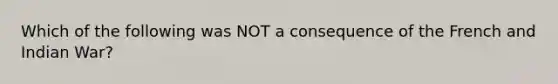 Which of the following was NOT a consequence of the French and Indian War?