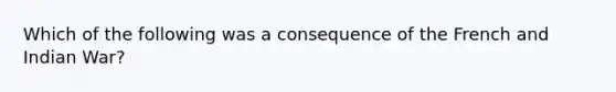 Which of the following was a consequence of the French and Indian War?