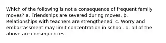 Which of the following is not a consequence of frequent family moves? a. Friendships are severed during moves. b. Relationships with teachers are strengthened. c. Worry and embarrassment may limit concentration in school. d. all of the above are consequences.