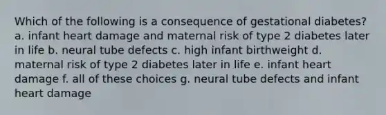 Which of the following is a consequence of gestational diabetes? a. infant heart damage and maternal risk of type 2 diabetes later in life b. neural tube defects c. high infant birthweight d. maternal risk of type 2 diabetes later in life e. infant heart damage f. all of these choices g. neural tube defects and infant heart damage