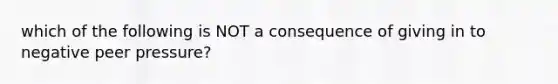 which of the following is NOT a consequence of giving in to negative peer pressure?