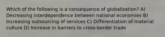 Which of the following is a consequence of globalization? A) Decreasing interdependence between national economies B) Increasing outsourcing of services C) Differentiation of material culture D) Increase in barriers to cross-border trade