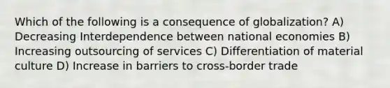 Which of the following is a consequence of globalization? A) Decreasing Interdependence between national economies B) Increasing outsourcing of services C) Differentiation of material culture D) Increase in barriers to cross-border trade