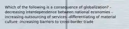 Which of the following is a consequence of globalization? -decreasing interdependence between national economies -increasing outsourcing of services -differentiating of material culture -increasing barriers to cross-border trade