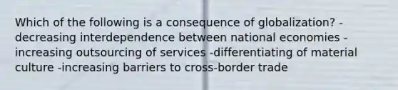 Which of the following is a consequence of globalization? -decreasing interdependence between national economies -increasing outsourcing of services -differentiating of material culture -increasing barriers to cross-border trade