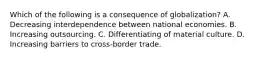 Which of the following is a consequence of globalization? A. Decreasing interdependence between national economies. B. Increasing outsourcing. C. Differentiating of material culture. D. Increasing barriers to cross-border trade.