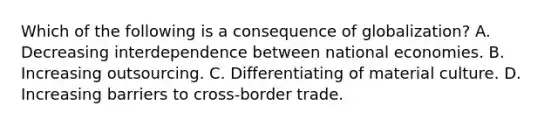 Which of the following is a consequence of globalization? A. Decreasing interdependence between national economies. B. Increasing outsourcing. C. Differentiating of material culture. D. Increasing barriers to cross-border trade.