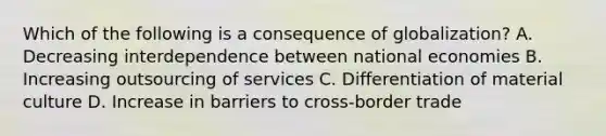 Which of the following is a consequence of globalization? A. Decreasing interdependence between national economies B. Increasing outsourcing of services C. Differentiation of material culture D. Increase in barriers to cross-border trade