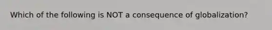 Which of the following is NOT a consequence of globalization?