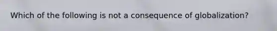 Which of the following is not a consequence of globalization?