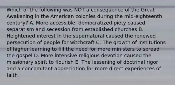 Which of the following was NOT a consequence of the Great Awakening in the American colonies during the mid-eighteenth century? A. More accessible, democratized piety caused separatism and secession from established churches B. Heightened interest in the supernatural caused the renewed persecution of people for witchcraft C. The growth of institutions of higher learning to fill the need for more ministers to spread the gospel D. More intensive religious devotion caused the missionary spirit to flourish E. The lessening of doctrinal rigor and a concomitant appreciation for more direct experiences of faith