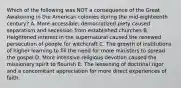 Which of the following was NOT a consequence of the Great Awakening in the American colonies during the mid-eighteenth century? A. More accessible, democratized piety caused separatism and secession from established churches B. Heightened interest in the supernatural caused the renewed persecution of people for witchcraft C. The growth of institutions of higher learning to fill the need for more ministers to spread the gospel D. More intensive religious devotion caused the missionary spirit to flourish E. The lessening of doctrinal rigor and a concomitant appreciation for more direct experiences of faith.