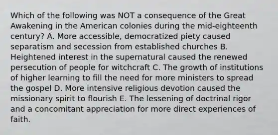 Which of the following was NOT a consequence of the Great Awakening in the American colonies during the mid-eighteenth century? A. More accessible, democratized piety caused separatism and secession from established churches B. Heightened interest in the supernatural caused the renewed persecution of people for witchcraft C. The growth of institutions of higher learning to fill the need for more ministers to spread the gospel D. More intensive religious devotion caused the missionary spirit to flourish E. The lessening of doctrinal rigor and a concomitant appreciation for more direct experiences of faith.