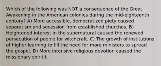 Which of the following was NOT a consequence of the Great Awakening in the American colonies during the mid-eighteenth century? A) More accessible, democratized piety caused separatism and secession from established churches. B) Heightened interest in the supernatural caused the renewed persecution of people for witchcraft. C) The growth of institutions of higher learning to fill the need for more ministers to spread the gospel. D) More intensive religious devotion caused the missionary spirit t