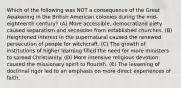 Which of the following was NOT a consequence of the Great Awakening in the British American colonies during the mid-eighteenth century? (A) More accessible, democratized piety caused separatism and secession from established churches. (B) Heightened interest in the supernatural caused the renewed persecution of people for witchcraft. (C) The growth of institutions of higher learning filled the need for more ministers to spread Christianity. (D) More intensive religious devotion caused the missionary spirit to flourish. (E) The lessening of doctrinal rigor led to an emphasis on more direct experiences of faith.