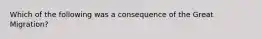 Which of the following was a consequence of the Great Migration?