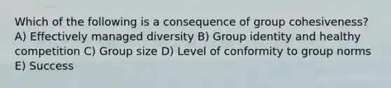 Which of the following is a consequence of group cohesiveness? A) Effectively managed diversity B) Group identity and healthy competition C) Group size D) Level of conformity to group norms E) Success