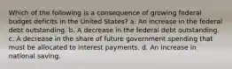 Which of the following is a consequence of growing federal budget deficits in the United States? a. An increase in the federal debt outstanding. b. A decrease in the federal debt outstanding. c. A decrease in the share of future government spending that must be allocated to interest payments. d. An increase in national saving.