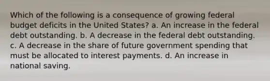 Which of the following is a consequence of growing federal budget deficits in the United States? a. An increase in the federal debt outstanding. b. A decrease in the federal debt outstanding. c. A decrease in the share of future government spending that must be allocated to interest payments. d. An increase in national saving.