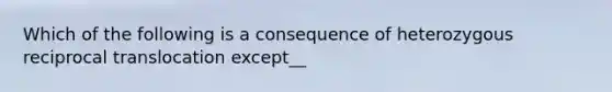 Which of the following is a consequence of heterozygous reciprocal translocation except__