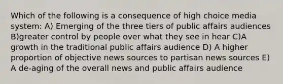 Which of the following is a consequence of high choice media system: A) Emerging of the three tiers of public affairs audiences B)greater control by people over what they see in hear C)A growth in the traditional public affairs audience D) A higher proportion of objective news sources to partisan news sources E) A de-aging of the overall news and public affairs audience