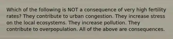 Which of the following is NOT a consequence of very high fertility rates? They contribute to urban congestion. They increase stress on the local ecosystems. They increase pollution. They contribute to overpopulation. All of the above are consequences.